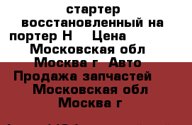 стартер восстановленный на портер Н1 › Цена ­ 2 500 - Московская обл., Москва г. Авто » Продажа запчастей   . Московская обл.,Москва г.